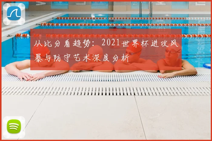 从比分看趋势:2021世界杯进攻风暴与防守艺术深度分析