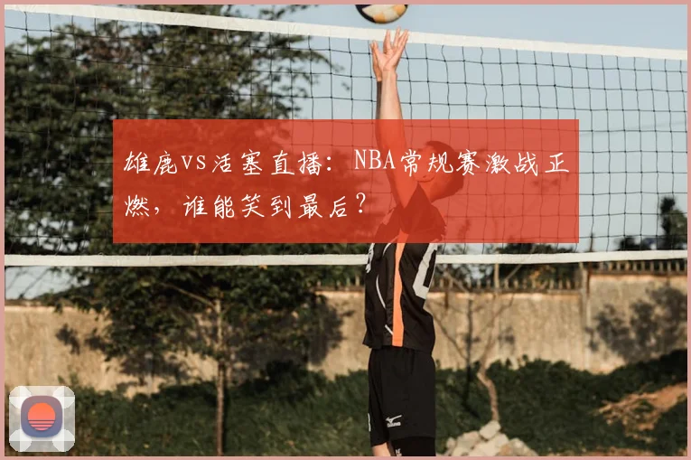 雄鹿vs活塞直播:NBA常规赛激战正燃,谁能笑到最后?
