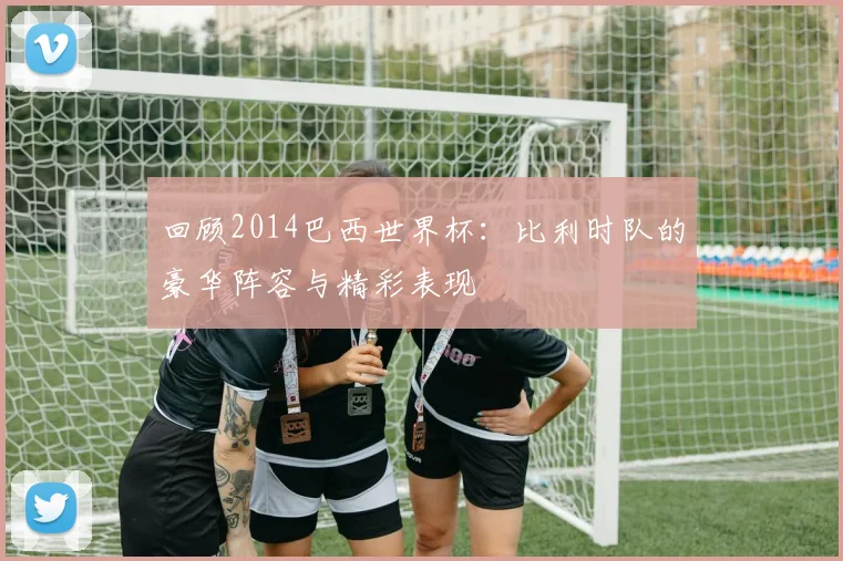 回顾2014巴西世界杯:比利时队的豪华阵容与精彩表现