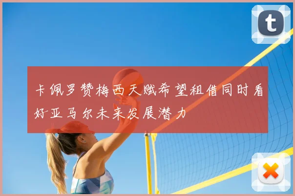卡佩罗赞梅西天赋希望租借同时看好亚马尔未来发展潜力