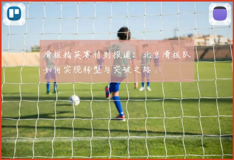 滑板精英赛特别报道:北京滑板队如何实现转型与突破之路