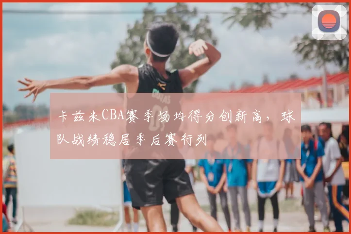 卡兹米CBA赛季场均得分创新高,球队战绩稳居季后赛行列