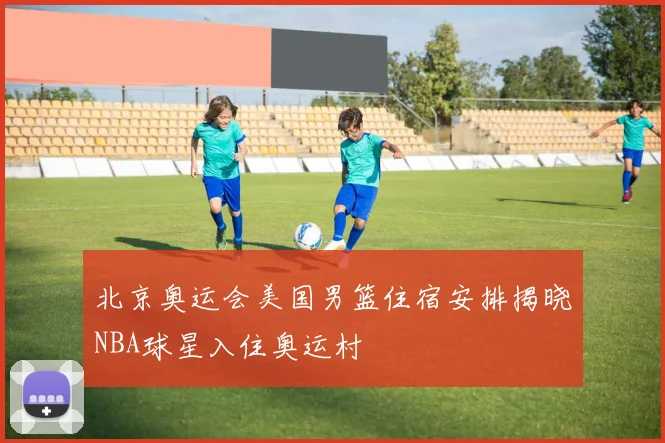 北京奥运会美国男篮住宿安排揭晓NBA球星入住奥运村