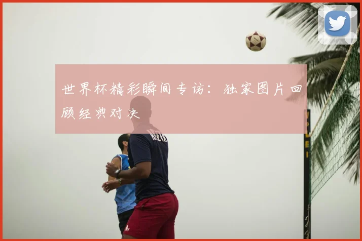世界杯精彩瞬间专访:独家图片回顾经典对决