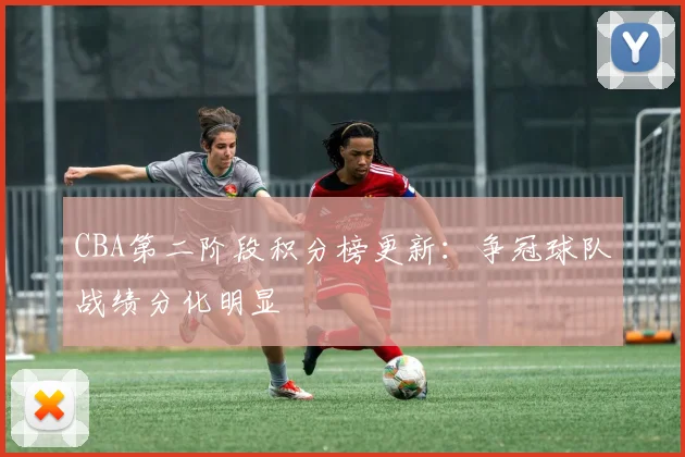 CBA第二阶段积分榜更新:争冠球队战绩分化明显