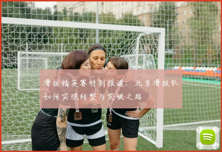 滑板精英赛特别报道:北京滑板队如何实现转型与突破之路