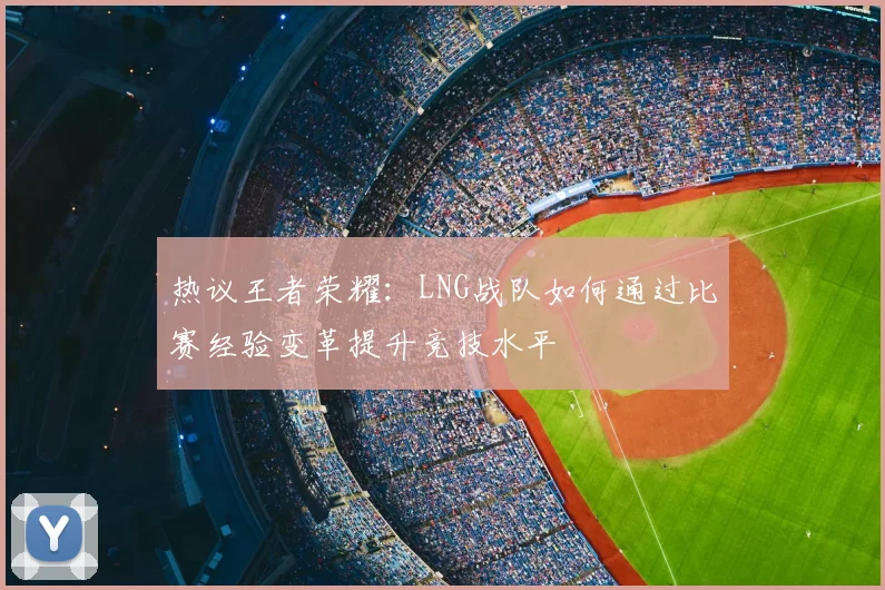 热议王者荣耀:LNG战队如何通过比赛经验变革提升竞技水平