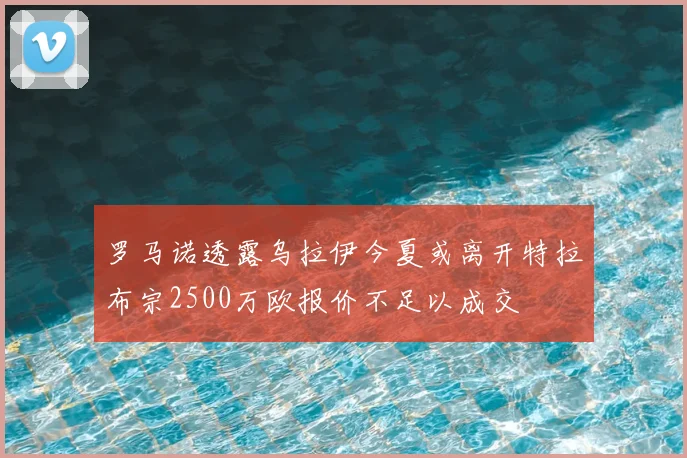 罗马诺透露乌拉伊今夏或离开特拉布宗2500万欧报价不足以成交