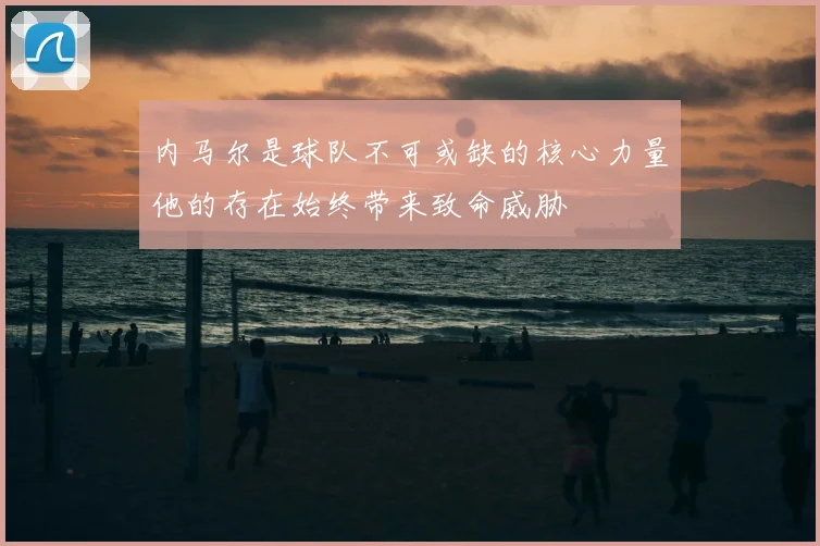 内马尔是球队不可或缺的核心力量他的存在始终带来致命威胁