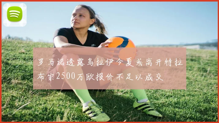 罗马诺透露乌拉伊今夏或离开特拉布宗2500万欧报价不足以成交