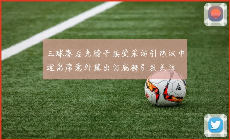 三球赛后光膀子接受采访引热议中途离席意外露出打底裤引发关注