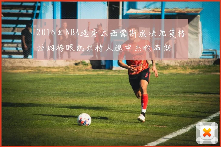 2016年NBA选秀本西蒙斯成状元英格拉姆榜眼凯尔特人选中杰伦布朗