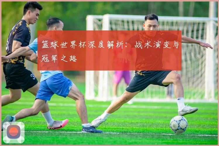 篮球世界杯深度解析：战术演变与冠军之路
