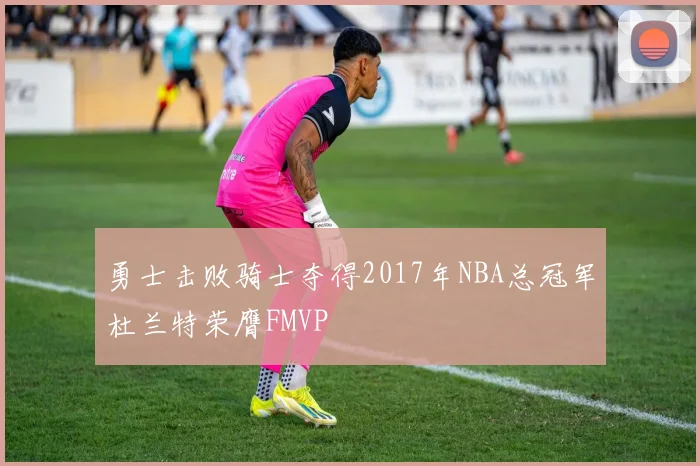 勇士击败骑士夺得2017年NBA总冠军杜兰特荣膺FMVP
