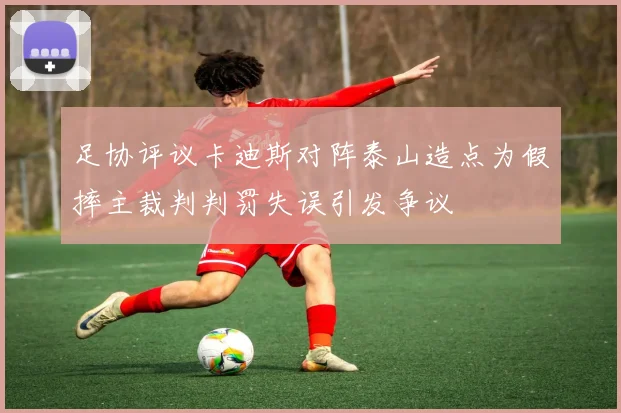 足协评议卡迪斯对阵泰山造点为假摔主裁判判罚失误引发争议