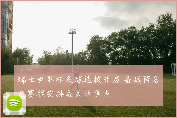 瑞士世界杯足球选拔开启 备战阵容与赛程安排成关注焦点