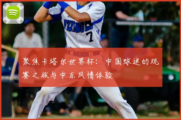 聚焦卡塔尔世界杯:中国球迷的观赛之旅与中东风情体验