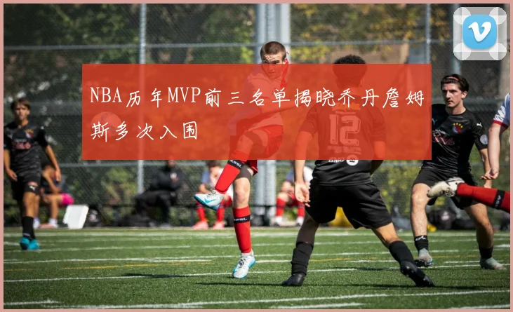 NBA历年MVP前三名单揭晓乔丹詹姆斯多次入围