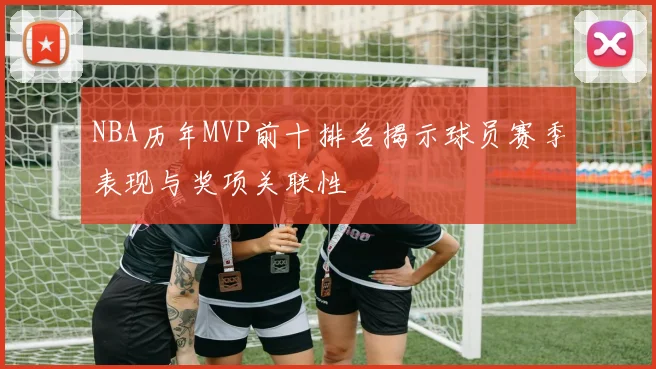 NBA历年MVP前十排名揭示球员赛季表现与奖项关联性