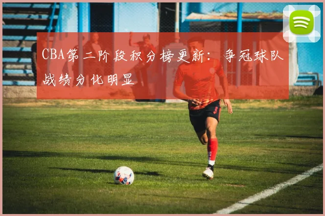 CBA第二阶段积分榜更新:争冠球队战绩分化明显