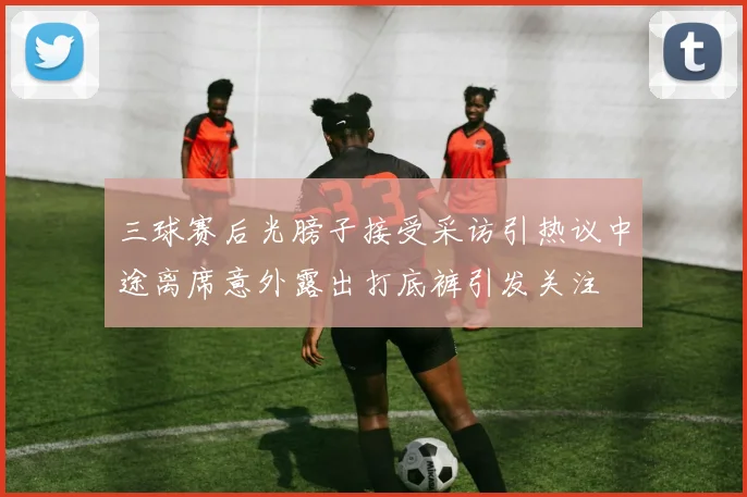 三球赛后光膀子接受采访引热议中途离席意外露出打底裤引发关注