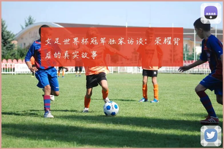 女足世界杯冠军独家访谈:荣耀背后的真实故事