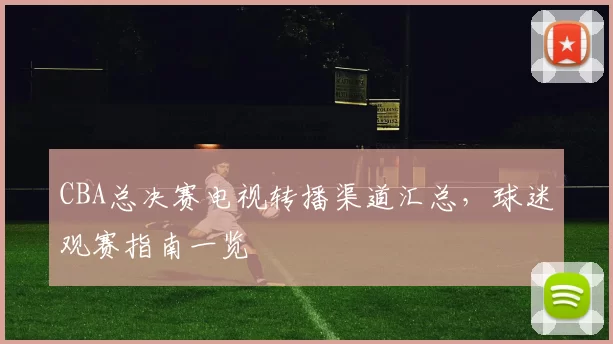 CBA总决赛电视转播渠道汇总，球迷观赛指南一览