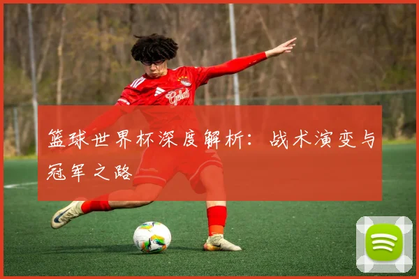 篮球世界杯深度解析:战术演变与冠军之路