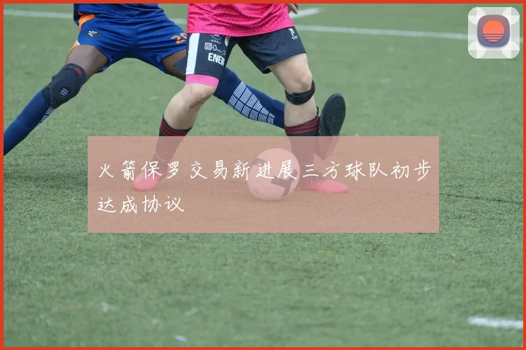 火箭保罗交易新进展三方球队初步达成协议