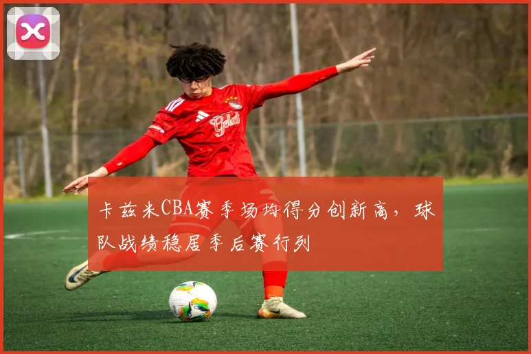 卡兹米CBA赛季场均得分创新高,球队战绩稳居季后赛行列
