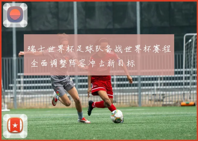 瑞士世界杯足球队备战世界杯赛程 全面调整阵容冲击新目标