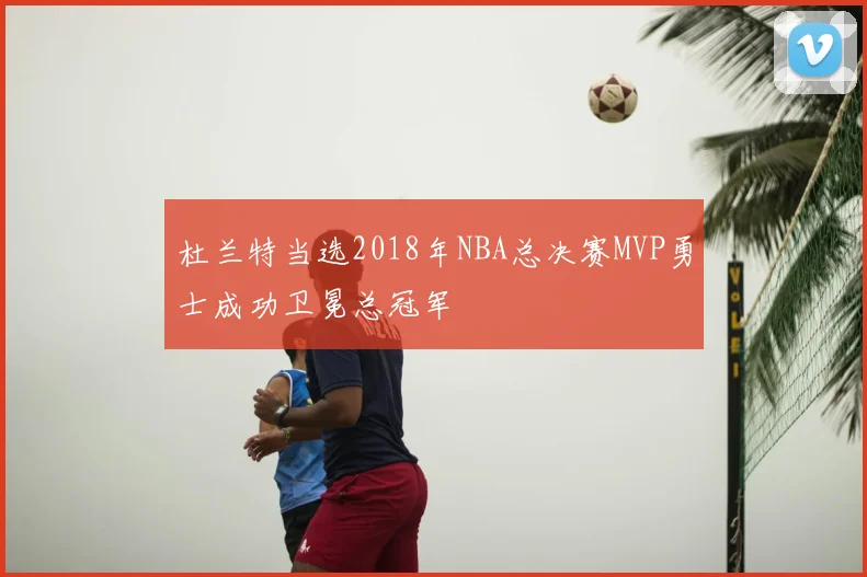 杜兰特当选2018年NBA总决赛MVP勇士成功卫冕总冠军
