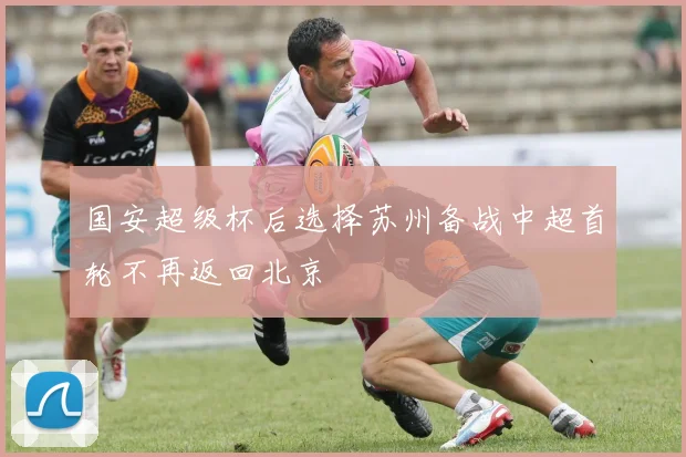 国安超级杯后选择苏州备战中超首轮不再返回北京