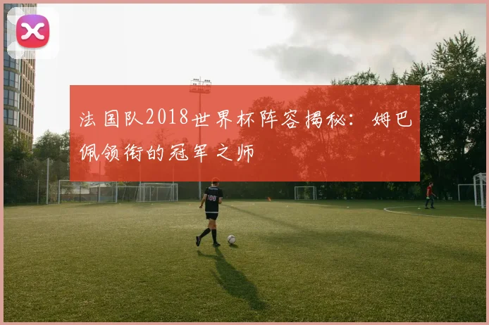 法国队2018世界杯阵容揭秘:姆巴佩领衔的冠军之师