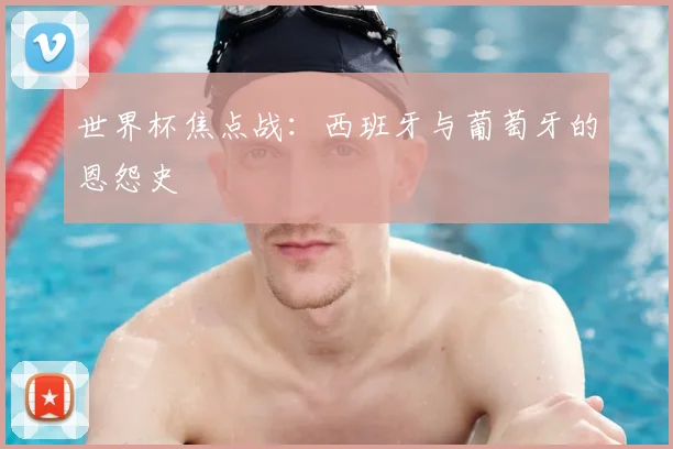 世界杯焦点战:西班牙与葡萄牙的恩怨史