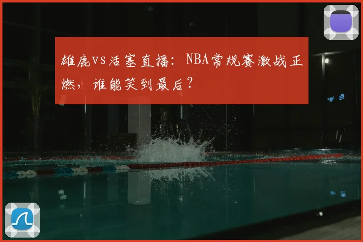 雄鹿vs活塞直播：NBA常规赛激战正燃，谁能笑到最后？