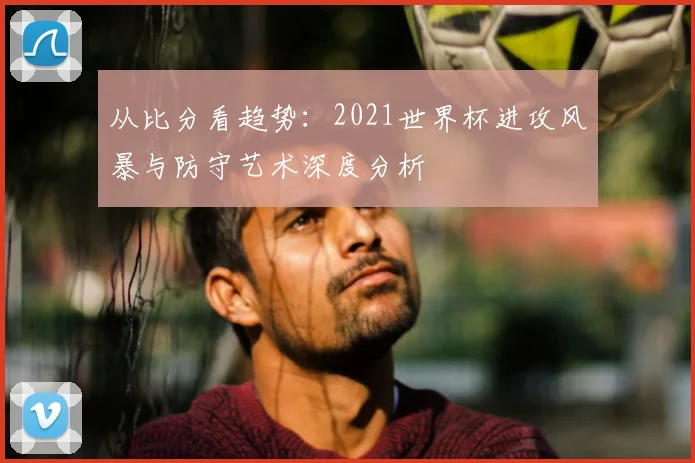 从比分看趋势:2021世界杯进攻风暴与防守艺术深度分析