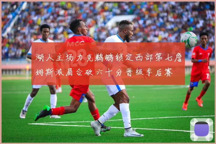 湖人主场力克鹈鹕锁定西部第七詹姆斯浓眉合砍六十分晋级季后赛