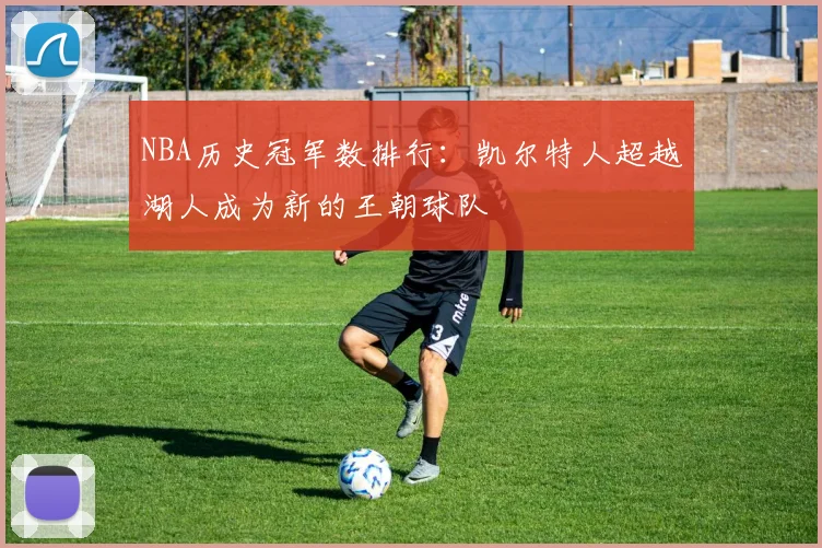 NBA历史冠军数排行:凯尔特人超越湖人成为新的王朝球队