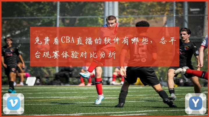 免费看CBA直播的软件有哪些,各平台观赛体验对比分析