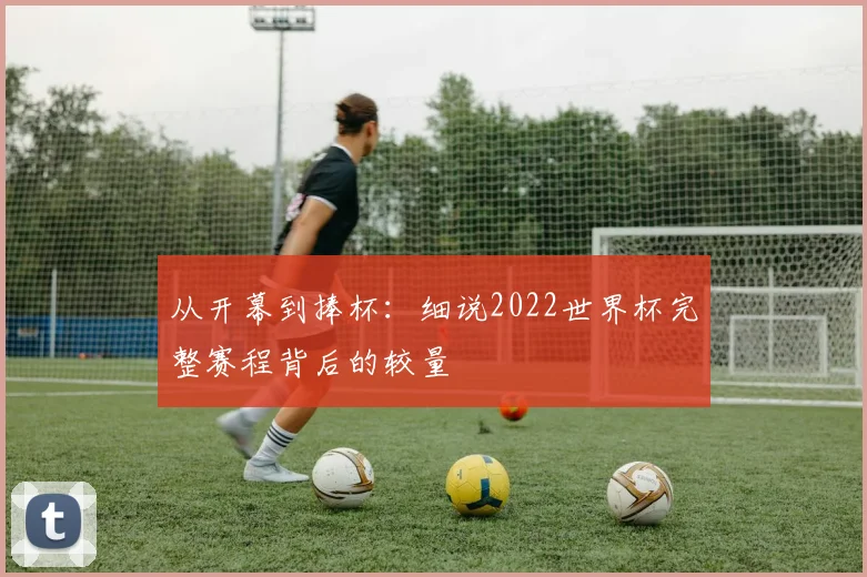 从开幕到捧杯:细说2022世界杯完整赛程背后的较量