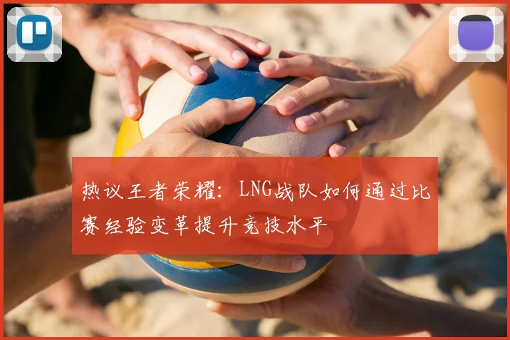 热议王者荣耀:LNG战队如何通过比赛经验变革提升竞技水平