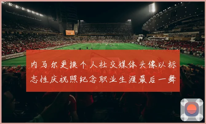 内马尔更换个人社交媒体头像以标志性庆祝照纪念职业生涯最后一舞