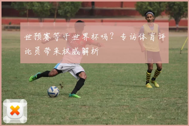 世预赛等于世界杯吗？专访体育评论员带来权威解析
