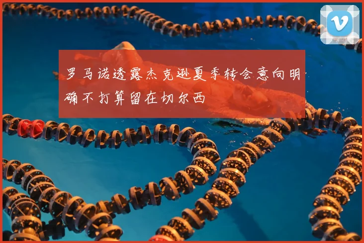 罗马诺透露杰克逊夏季转会意向明确不打算留在切尔西