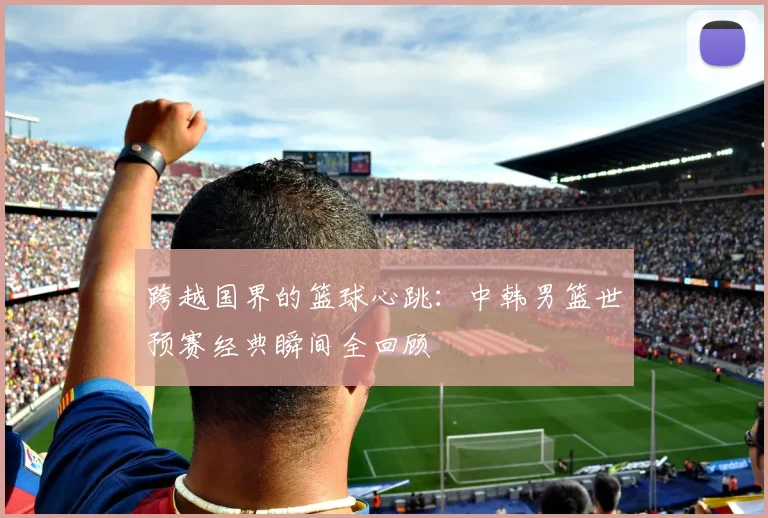 跨越国界的篮球心跳：中韩男篮世预赛经典瞬间全回顾