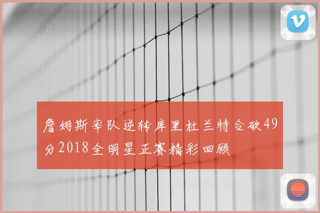 詹姆斯率队逆转库里杜兰特合砍49分2018全明星正赛精彩回顾